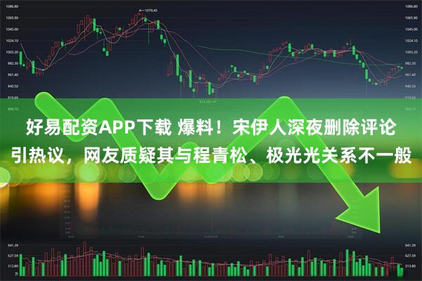 好易配资APP下载 爆料！宋伊人深夜删除评论引热议，网友质疑其与程青松、极光光关系不一般