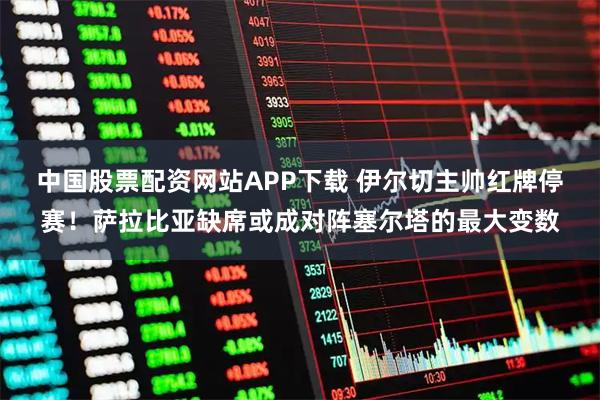 中国股票配资网站APP下载 伊尔切主帅红牌停赛!萨拉比亚缺席或成对阵塞尔塔的最大变数