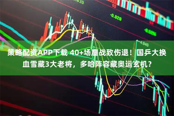 策略配资APP下载 40+场鏖战致伤退！国乒大换血雪藏3大老将，多哈阵容藏奥运玄机？