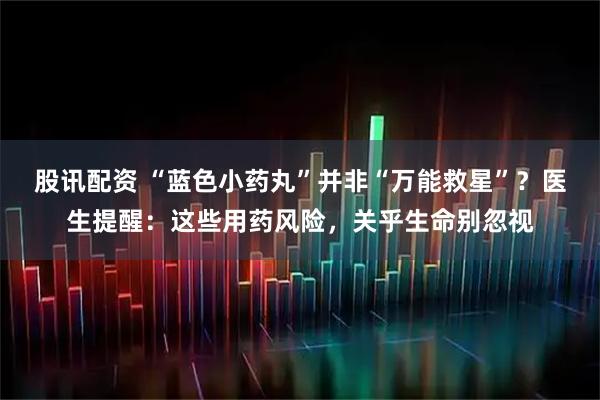 股讯配资 “蓝色小药丸”并非“万能救星”?医生提醒:这些用药风险,关乎生命别忽视