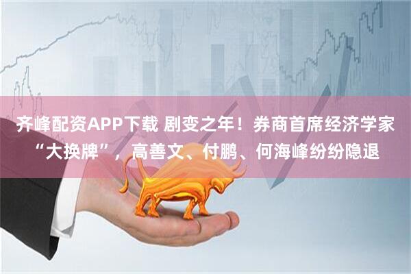 齐峰配资APP下载 剧变之年!券商首席经济学家“大换牌”,高善文、付鹏、何海峰纷纷隐退