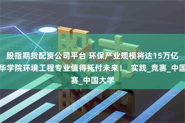 股指期货配资公司平台 环保产业规模将达15万亿，文华学院环境工程专业值得托付未来！_实践_竞赛_中国大学