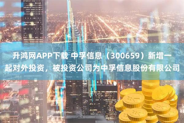 升鸿网APP下载 中孚信息（300659）新增一起对外投资，被投资公司为中孚信息股份有限公司