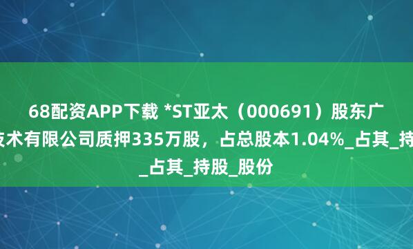 68配资APP下载 *ST亚太（000691）股东广州万顺技术有限公司质押335万股，占总股本1.04%_占其_持股_股份