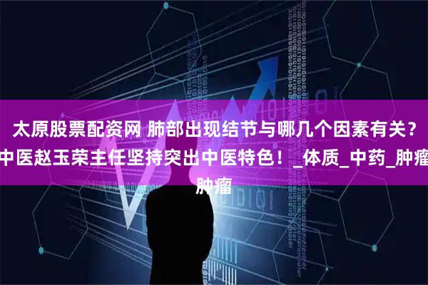 太原股票配资网 肺部出现结节与哪几个因素有关？中医赵玉荣主任坚持突出中医特色！_体质_中药_肿瘤