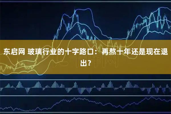 东启网 玻璃行业的十字路口：再熬十年还是现在退出？