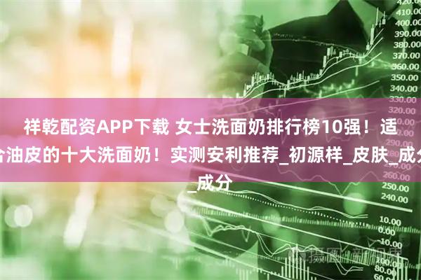 祥乾配资APP下载 女士洗面奶排行榜10强！适合油皮的十大洗面奶！实测安利推荐_初源样_皮肤_成分