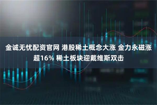 金诚无忧配资官网 港股稀土概念大涨 金力永磁涨超16% 稀土板块迎戴维斯双击