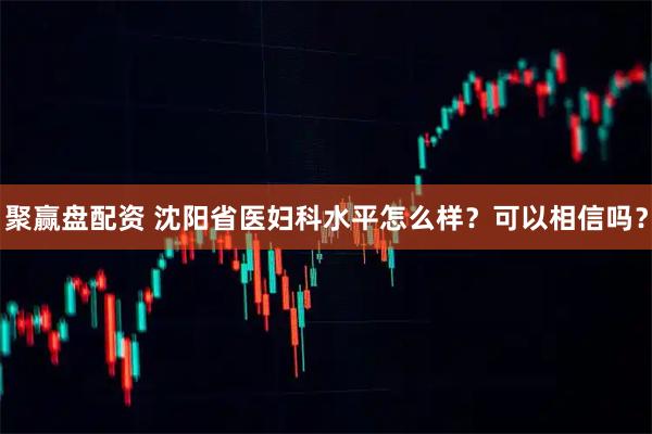 聚赢盘配资 沈阳省医妇科水平怎么样?可以相信吗?