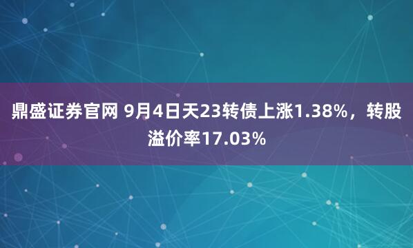 鼎盛证券官网 9月4日天23转债上涨1.38%，转股溢价率17.03%