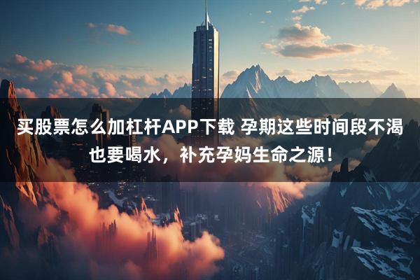 买股票怎么加杠杆APP下载 孕期这些时间段不渴也要喝水，补充孕妈生命之源！