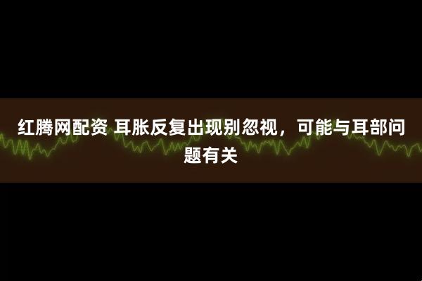 红腾网配资 耳胀反复出现别忽视，可能与耳部问题有关